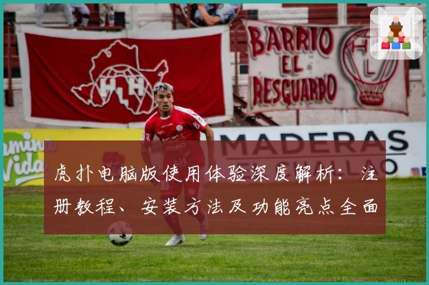 虎扑电脑版使用体验深度解析:注册教程、安装方法及功能亮点全面总结