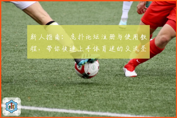 新人指南：虎扑论坛注册与使用教程，带你快速上手体育迷的交流圣地