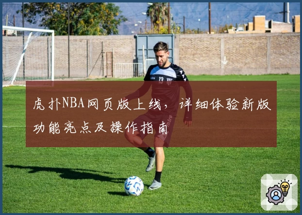 虎扑NBA网页版上线,详细体验新版功能亮点及操作指南