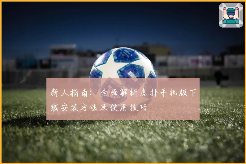 新人指南：全面解析虎扑手机版下载安装方法及使用技巧
