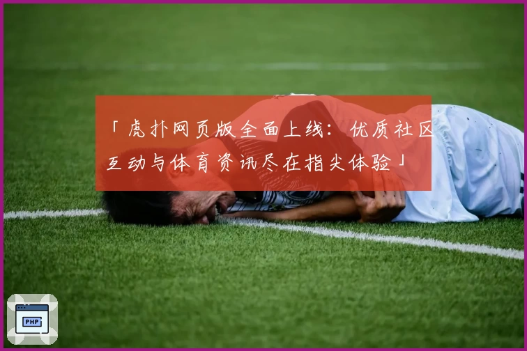 「虎扑网页版全面上线：优质社区互动与体育资讯尽在指尖体验」