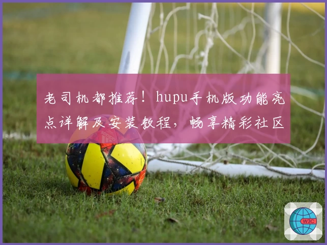 老司机都推荐！hupu手机版功能亮点详解及安装教程，畅享精彩社区体验