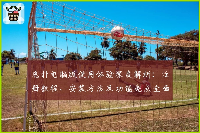 虎扑电脑版使用体验深度解析：注册教程、安装方法及功能亮点全面总结