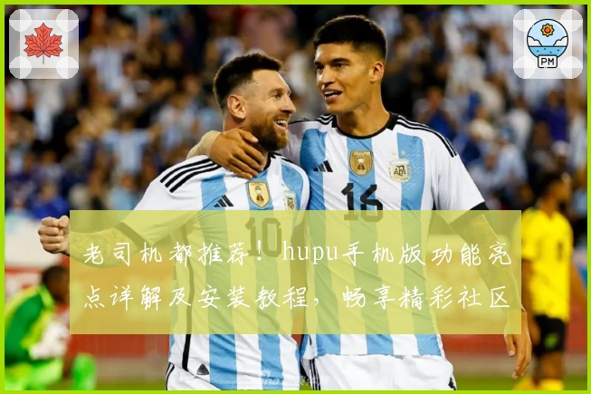 老司机都推荐！hupu手机版功能亮点详解及安装教程，畅享精彩社区体验