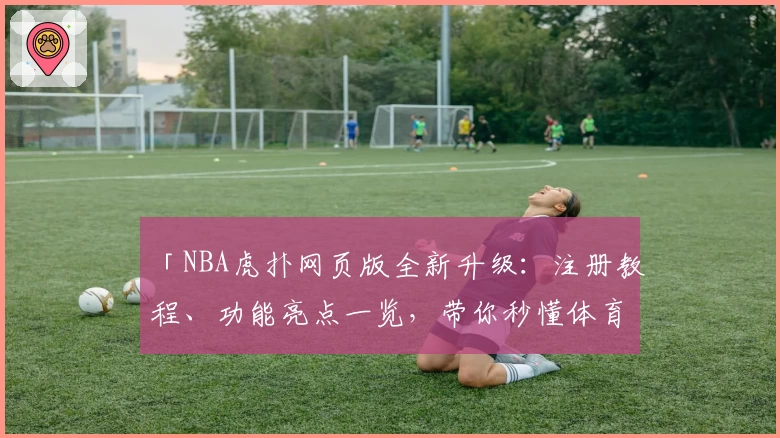 「NBA虎扑网页版全新升级：注册教程、功能亮点一览，带你秒懂体育迷的第一选择」