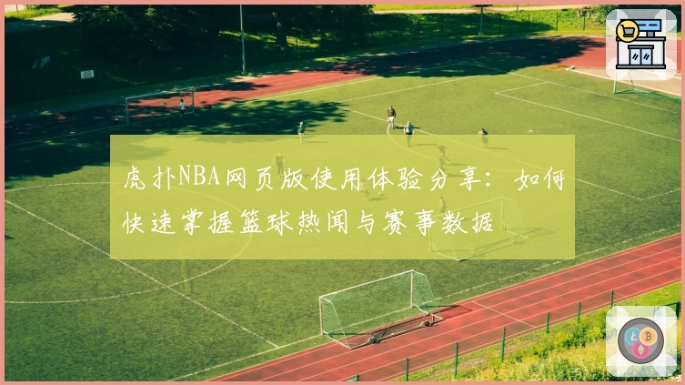 虎扑NBA网页版使用体验分享:如何快速掌握篮球热闻与赛事数据
