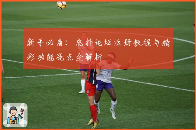 新手必看：虎扑论坛注册教程与精彩功能亮点全解析