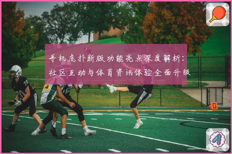 手机虎扑新版功能亮点深度解析:社区互动与体育资讯体验全面升级