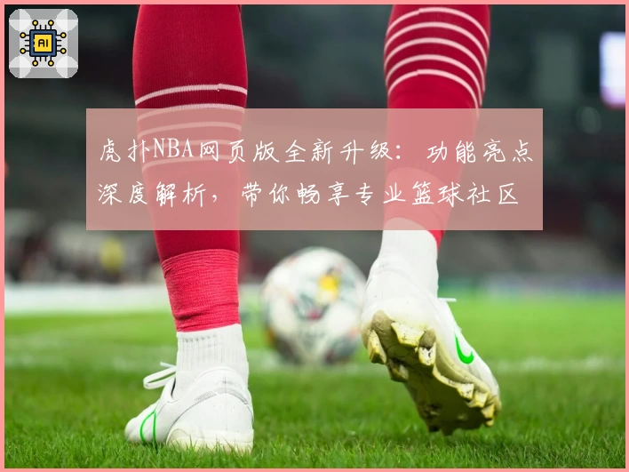 虎扑NBA网页版全新升级:功能亮点深度解析,带你畅享专业篮球社区体验