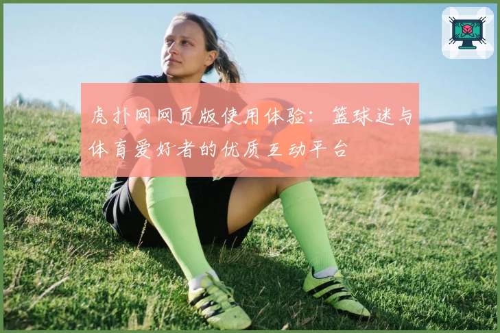 虎扑网网页版使用体验：篮球迷与体育爱好者的优质互动平台