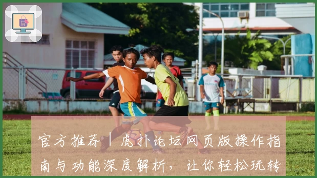 官方推荐｜虎扑论坛网页版操作指南与功能深度解析，让你轻松玩转社区互动新体验