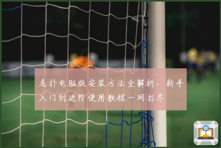 虎扑电脑版安装方法全解析，新手入门到进阶使用教程一网打尽