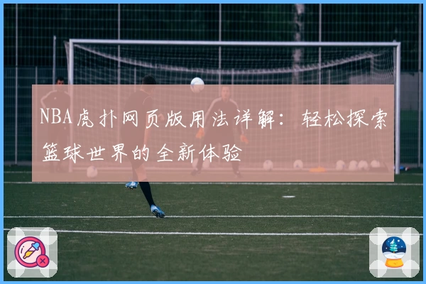 NBA虎扑网页版用法详解：轻松探索篮球世界的全新体验