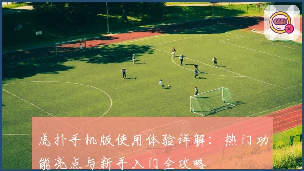 虎扑手机版使用体验详解:热门功能亮点与新手入门全攻略
