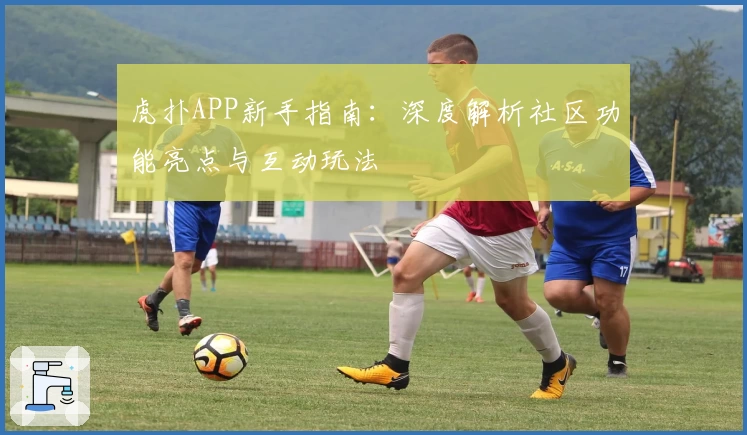 虎扑APP新手指南:深度解析社区功能亮点与互动玩法