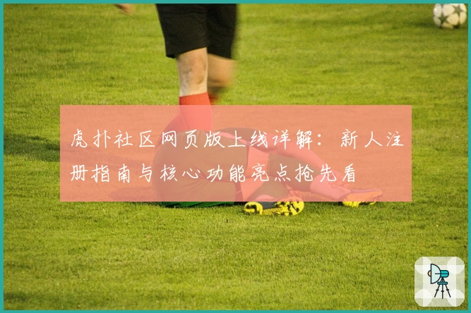 虎扑社区网页版上线详解:新人注册指南与核心功能亮点抢先看