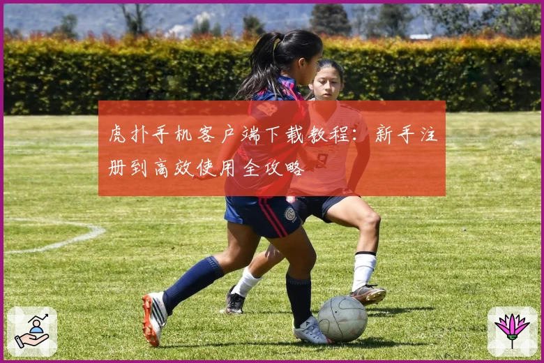 虎扑手机客户端下载教程：新手注册到高效使用全攻略