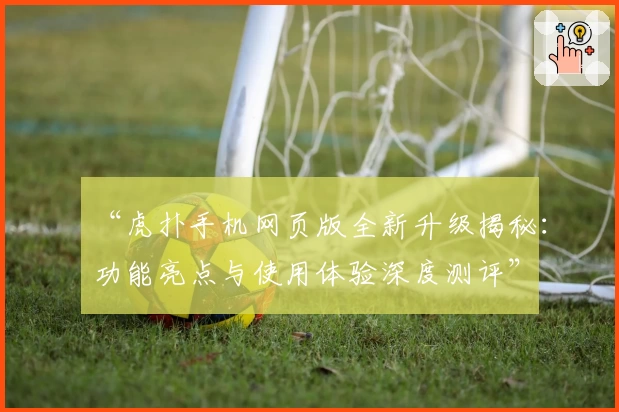 “虎扑手机网页版全新升级揭秘：功能亮点与使用体验深度测评”