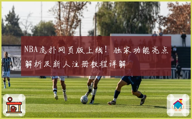 NBA虎扑网页版上线！独家功能亮点解析及新人注册教程详解
