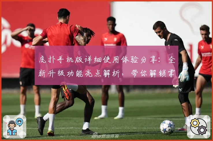 虎扑手机版详细使用体验分享：全新升级功能亮点解析，带你解锁掌上社区互动新方式