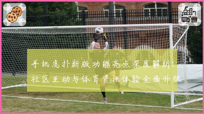 手机虎扑新版功能亮点深度解析:社区互动与体育资讯体验全面升级
