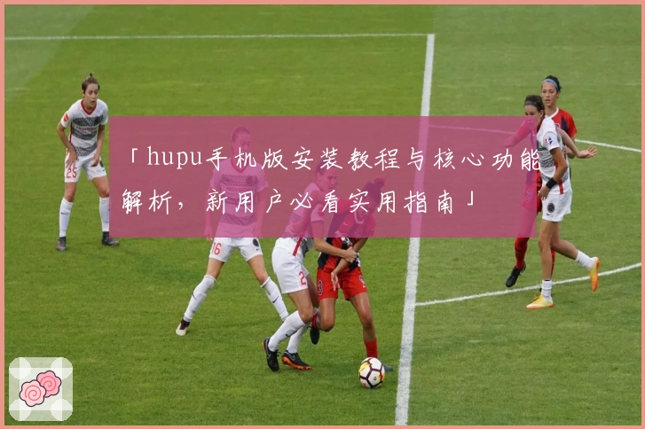 「hupu手机版安装教程与核心功能解析,新用户必看实用指南」