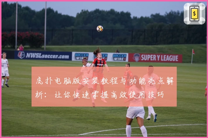 虎扑电脑版安装教程与功能亮点解析：让你快速掌握高效使用技巧