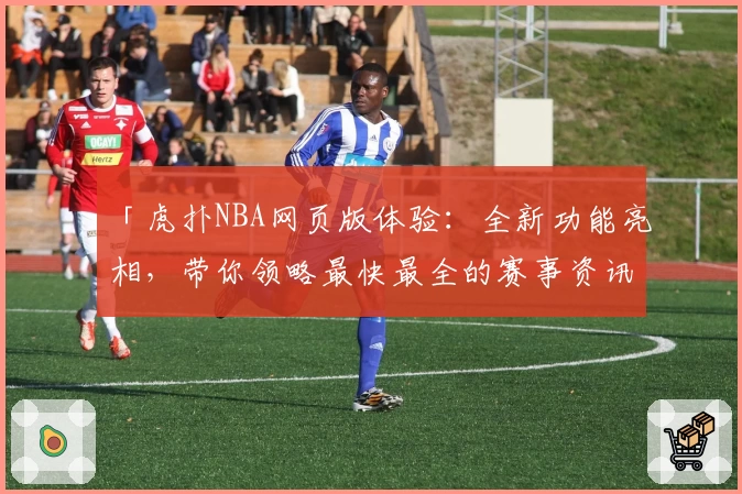 「虎扑NBA网页版体验:全新功能亮相,带你领略最快最全的赛事资讯」