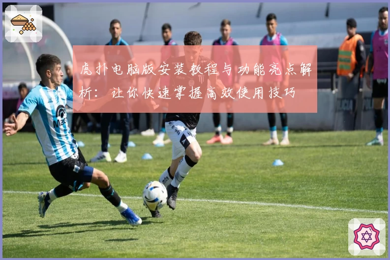 虎扑电脑版安装教程与功能亮点解析：让你快速掌握高效使用技巧