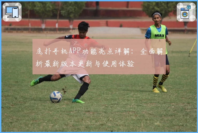 虎扑手机APP功能亮点详解：全面解析最新版本更新与使用体验