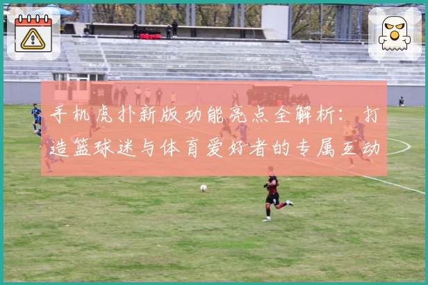 手机虎扑新版功能亮点全解析：打造篮球迷与体育爱好者的专属互动平台