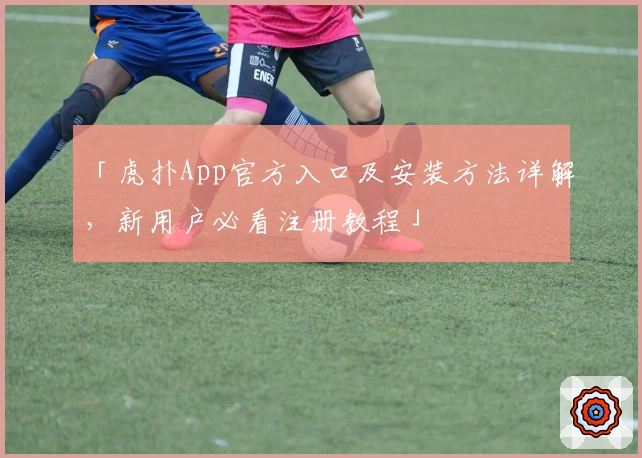 「虎扑App官方入口及安装方法详解，新用户必看注册教程」