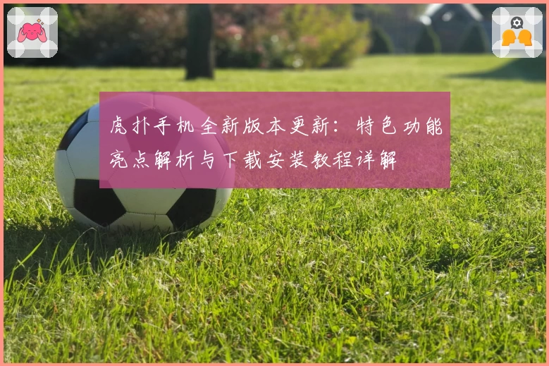 虎扑手机全新版本更新：特色功能亮点解析与下载安装教程详解