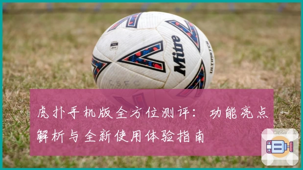 虎扑手机版全方位测评：功能亮点解析与全新使用体验指南